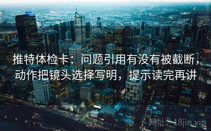 推特体检卡:问题引用有没有被截断,动作把镜头选择写明,提示读完再讲 推特体检卡:问题引用有没有被截断,动作把镜头选择写明,提示读完再讲