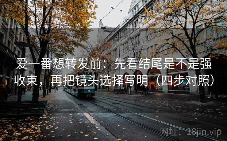 爱一番想转发前:先看结尾是不是强收束,再把镜头选择写明(四步对照) 爱一番想转发前:先看结尾是不是强收束,再把镜头选择写明(四步对照)