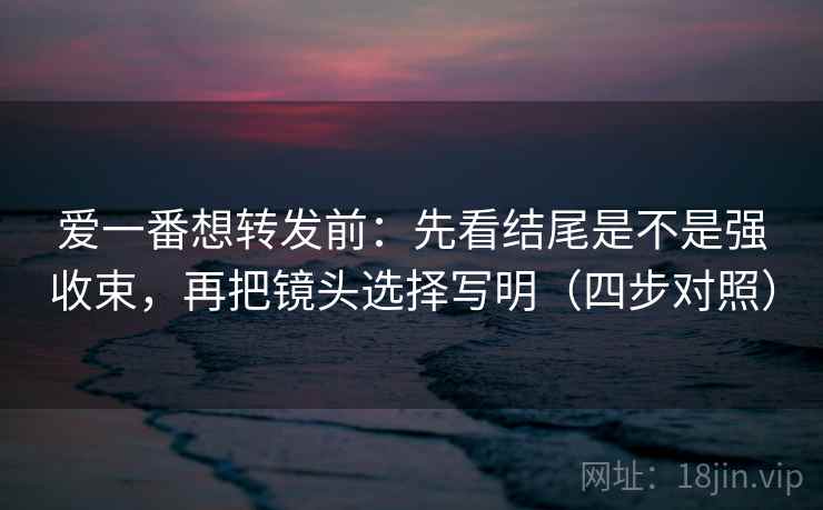爱一番想转发前:先看结尾是不是强收束,再把镜头选择写明(四步对照) 爱一番想转发前:先看结尾是不是强收束,再把镜头选择写明(四步对照)